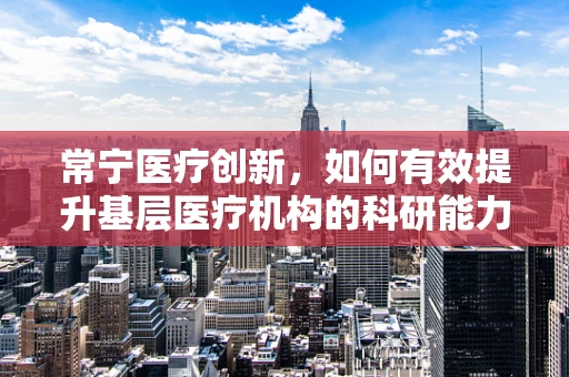 常宁医疗创新，如何有效提升基层医疗机构的科研能力？