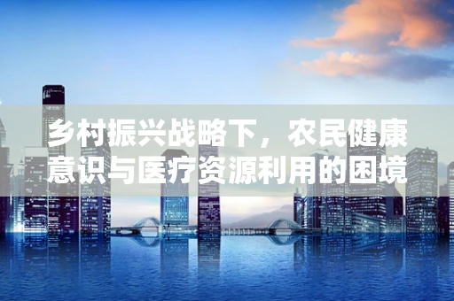 乡村振兴战略下，农民健康意识与医疗资源利用的困境与出路是什么？