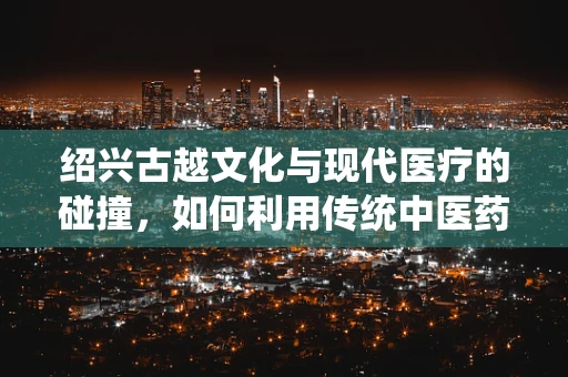 绍兴古越文化与现代医疗的碰撞，如何利用传统中医药智慧提升当地居民健康水平？