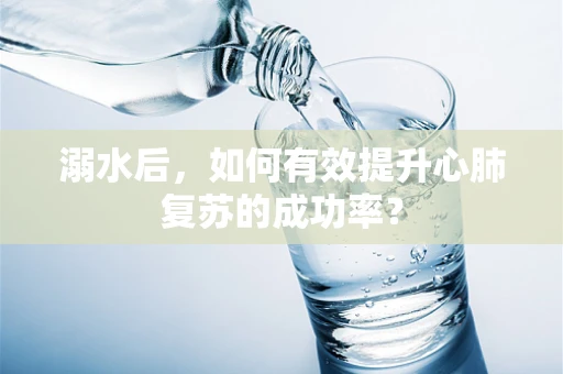 溺水后，如何有效提升心肺复苏的成功率？