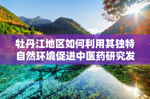 牡丹江地区如何利用其独特自然环境促进中医药研究发展？