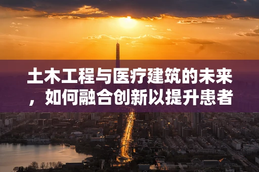 土木工程与医疗建筑的未来，如何融合创新以提升患者安全？