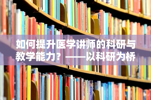 如何提升医学讲师的科研与教学能力？——以科研为桥梁，促进医学教育发展