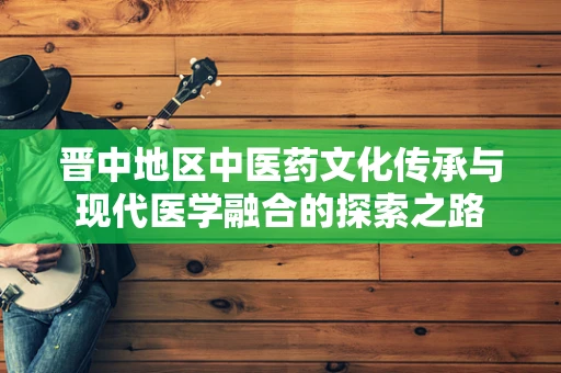晋中地区中医药文化传承与现代医学融合的探索之路