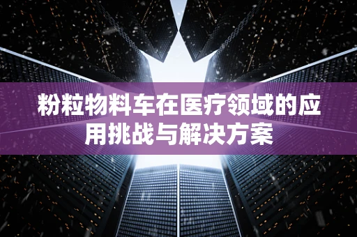 粉粒物料车在医疗领域的应用挑战与解决方案
