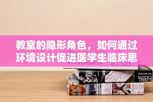 教室的隐形角色，如何通过环境设计促进医学生临床思维的培养？