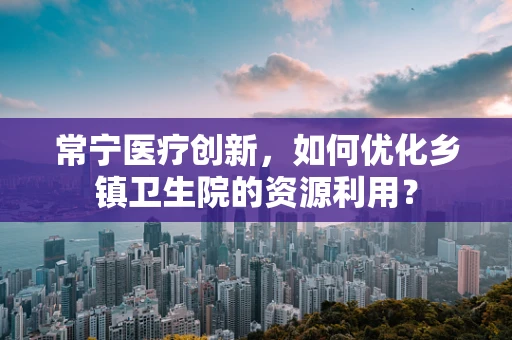 常宁医疗创新，如何优化乡镇卫生院的资源利用？