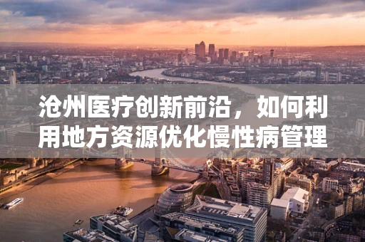 沧州医疗创新前沿，如何利用地方资源优化慢性病管理？