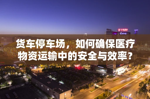 货车停车场，如何确保医疗物资运输中的安全与效率？