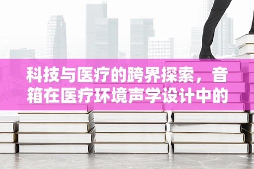 科技与医疗的跨界探索，音箱在医疗环境声学设计中的角色与挑战