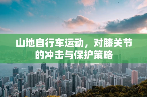 山地自行车运动，对膝关节的冲击与保护策略