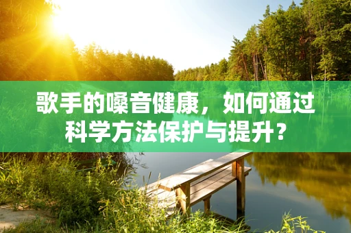 歌手的嗓音健康，如何通过科学方法保护与提升？