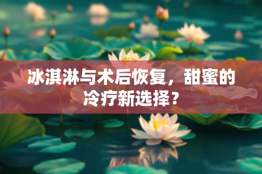 冰淇淋与术后恢复，甜蜜的冷疗新选择？