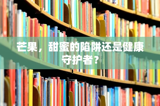 芒果，甜蜜的陷阱还是健康守护者？