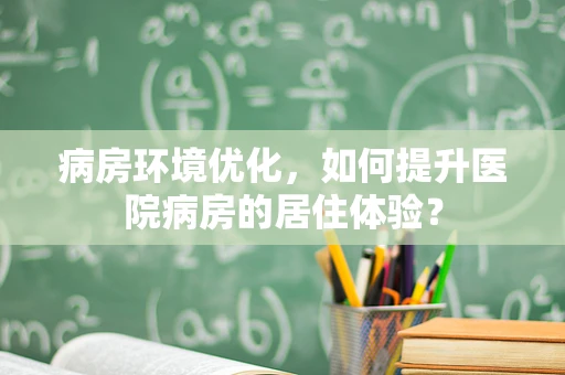 病房环境优化，如何提升医院病房的居住体验？