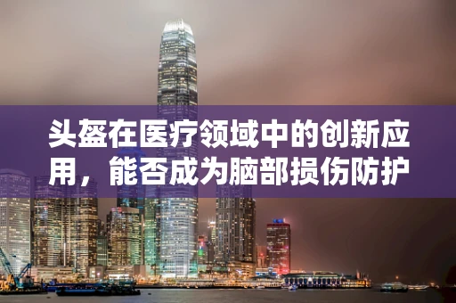 头盔在医疗领域中的创新应用，能否成为脑部损伤防护的新利器？