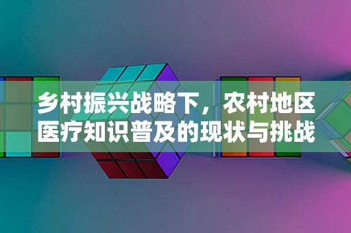 乡村振兴战略下，农村地区医疗知识普及的现状与挑战，农民真的了解基本医疗常识吗？