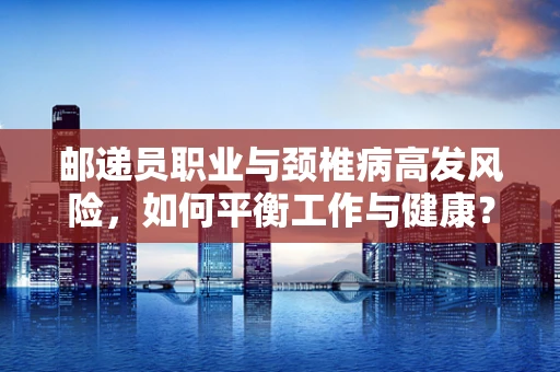 邮递员职业与颈椎病高发风险，如何平衡工作与健康？