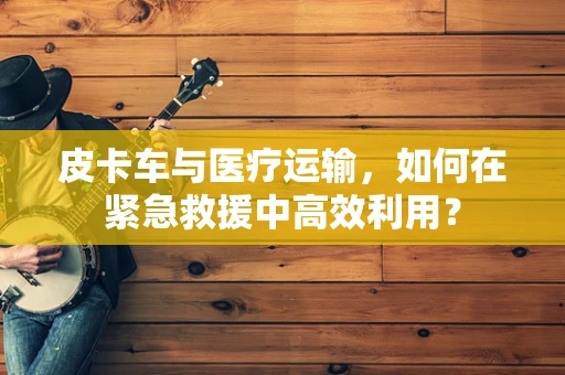 皮卡车与医疗运输，如何在紧急救援中高效利用？