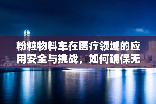 粉粒物料车在医疗领域的应用安全与挑战，如何确保无害化运输？