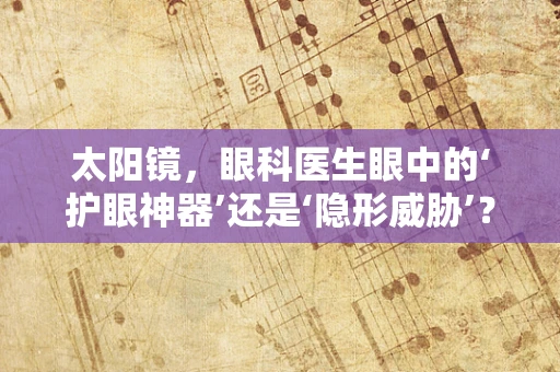 太阳镜，眼科医生眼中的‘护眼神器’还是‘隐形威胁’？
