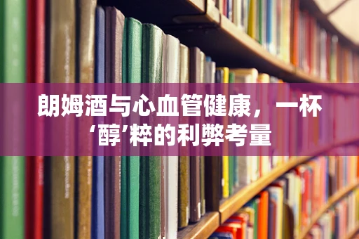 朗姆酒与心血管健康，一杯‘醇’粹的利弊考量