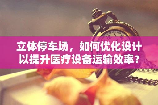 立体停车场，如何优化设计以提升医疗设备运输效率？