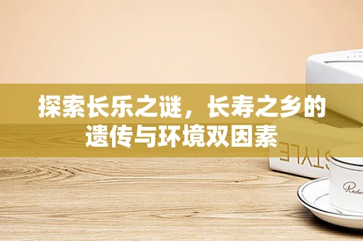探索长乐之谜，长寿之乡的遗传与环境双因素