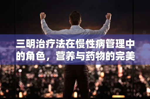 三明治疗法在慢性病管理中的角色，营养与药物的完美结合？