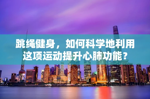 跳绳健身，如何科学地利用这项运动提升心肺功能？