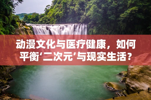 动漫文化与医疗健康，如何平衡‘二次元’与现实生活？