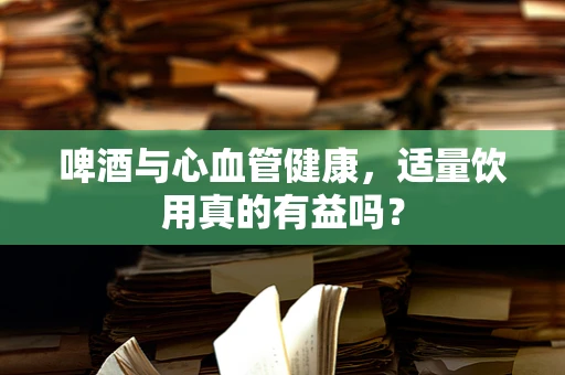 啤酒与心血管健康，适量饮用真的有益吗？