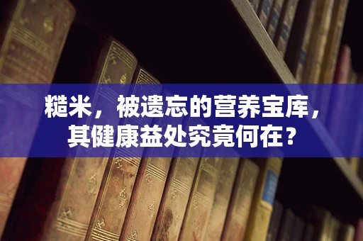 糙米，被遗忘的营养宝库，其健康益处究竟何在？