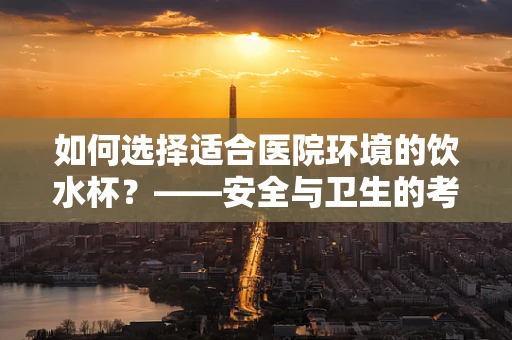 如何选择适合医院环境的饮水杯？——安全与卫生的考量
