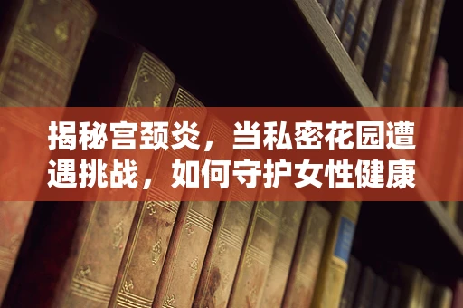 揭秘宫颈炎，当私密花园遭遇挑战，如何守护女性健康？