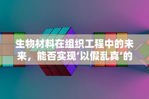 生物材料在组织工程中的未来，能否实现‘以假乱真’的再生？