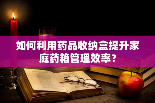 如何利用药品收纳盒提升家庭药箱管理效率？