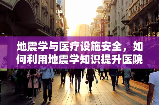 地震学与医疗设施安全，如何利用地震学知识提升医院抗震能力？