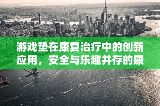 游戏垫在康复治疗中的创新应用，安全与乐趣并存的康复新选择？