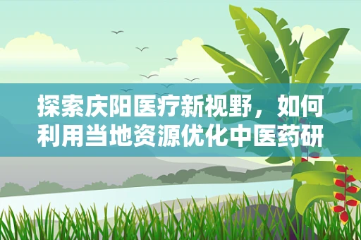 探索庆阳医疗新视野，如何利用当地资源优化中医药研究？