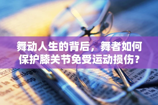 舞动人生的背后，舞者如何保护膝关节免受运动损伤？