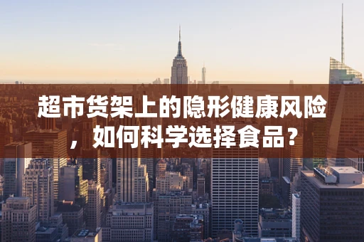 超市货架上的隐形健康风险，如何科学选择食品？