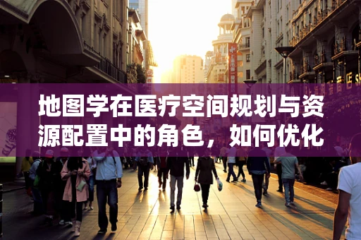 地图学在医疗空间规划与资源配置中的角色，如何优化医院布局？