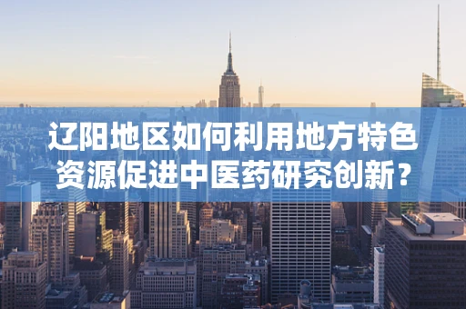 辽阳地区如何利用地方特色资源促进中医药研究创新？
