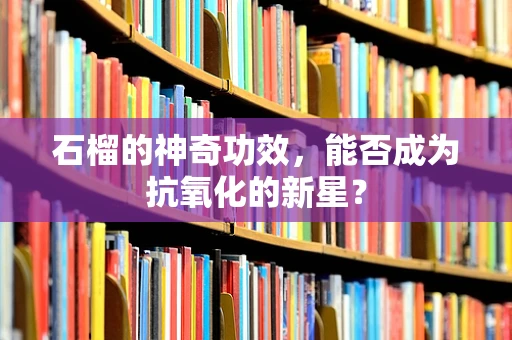 石榴的神奇功效，能否成为抗氧化的新星？