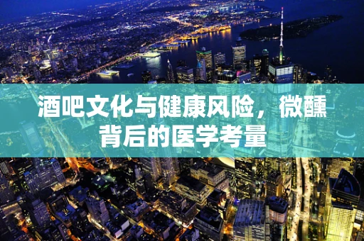酒吧文化与健康风险，微醺背后的医学考量