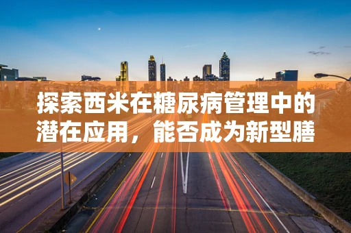 探索西米在糖尿病管理中的潜在应用，能否成为新型膳食纤维的明星？