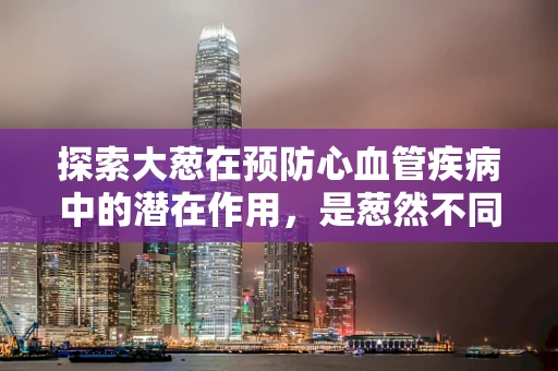 探索大葱在预防心血管疾病中的潜在作用，是葱然不同还是葱然无奇？