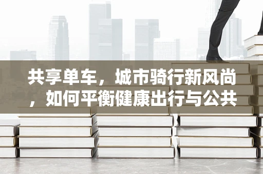共享单车，城市骑行新风尚，如何平衡健康出行与公共卫生安全？
