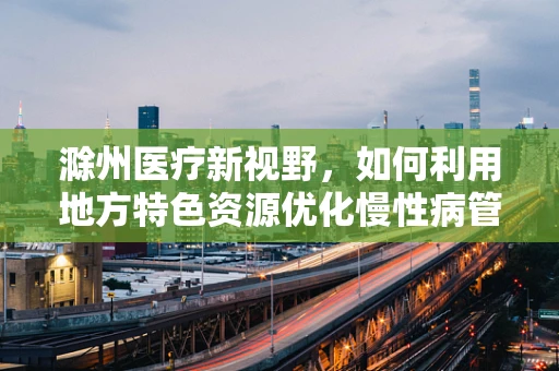 滁州医疗新视野，如何利用地方特色资源优化慢性病管理？